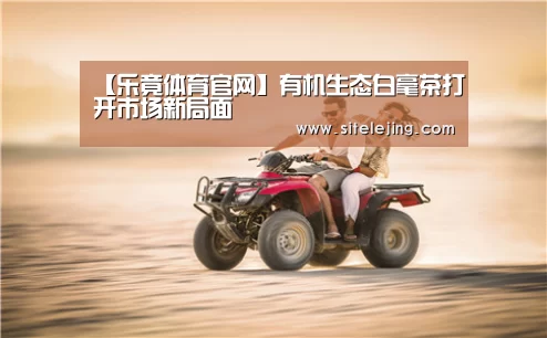 【乐竟体育官网】有机生态白毫茶打开市场新局面(图2) 乐竟体育官网